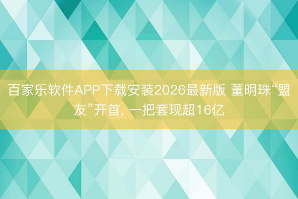百家乐软件APP下载安装2026最新版 董明珠“盟友”开首， 一把套现超16亿