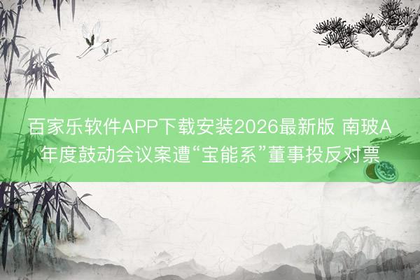 百家乐软件APP下载安装2026最新版 南玻A年度鼓动会议案遭“宝能系”董事投反对票