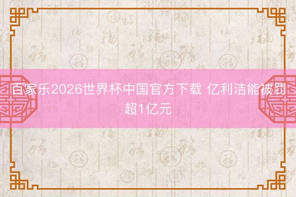 百家乐2026世界杯中国官方下载 亿利洁能被罚超1亿元