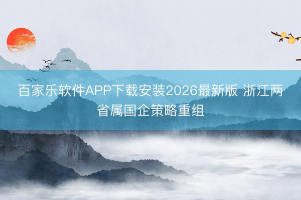 百家乐软件APP下载安装2026最新版 浙江两省属国企策略重组