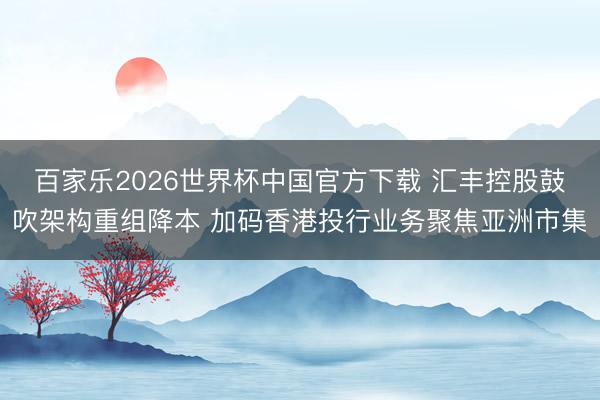 百家乐2026世界杯中国官方下载 汇丰控股鼓吹架构重组降本 加码香港投行业务聚焦亚洲市集