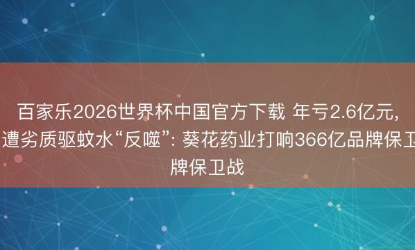 百家乐2026世界杯中国官方下载 年亏2.6亿元， 又遭劣质驱蚊水“反噬”: 葵花药业打响366亿品牌保卫战