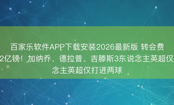 百家乐软件APP下载安装2026最新版 转会费统统超1.2亿镑！加纳乔、德拉普、吉滕斯3东说念主英超仅打进两球