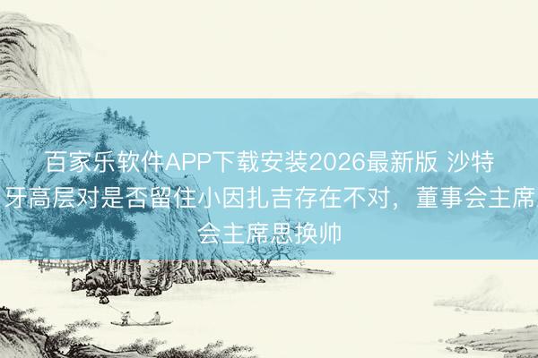 百家乐软件APP下载安装2026最新版 沙特媒：月牙高层对是否留住小因扎吉存在不对，董事会主席思换帅