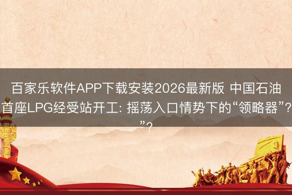 百家乐软件APP下载安装2026最新版 中国石油首座LPG经受站开工: 摇荡入口情势下的“领略器”?