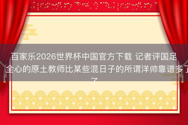 百家乐2026世界杯中国官方下载 记者评国足：全心的原土教师比某些混日子的所谓洋帅靠谱多了