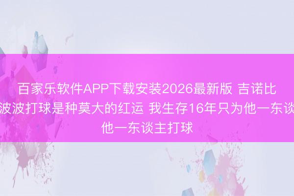 百家乐软件APP下载安装2026最新版 吉诺比利：为波波打球是种莫大的红运 我生存16年只为他一东谈主打球