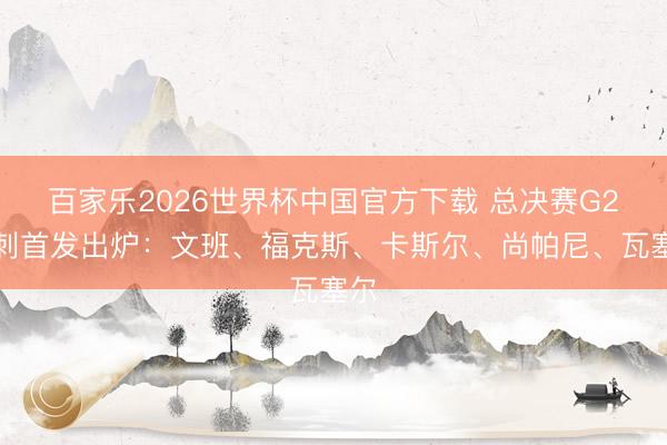 百家乐2026世界杯中国官方下载 总决赛G2马刺首发出炉:文班、福克斯、卡斯尔、尚帕尼、瓦塞尔