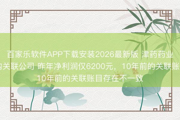 百家乐软件APP下载安装2026最新版 津药药业拟10亿元收购关联公司 昨年净利润仅6200元，10年前的关联账目存在不一致