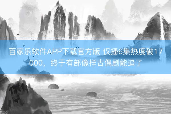 百家乐软件APP下载官方版 仅播6集热度破17000，终于有部像样古偶剧能追了