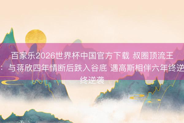 百家乐2026世界杯中国官方下载 叔圈顶流王阳:与蒋欣四年情断后跌入谷底 遇高斯相伴六年终逆袭
