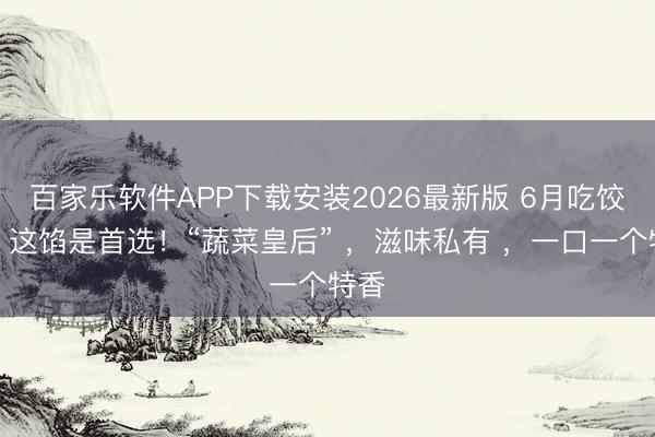 百家乐软件APP下载安装2026最新版 6月吃饺子，这馅是首选！“蔬菜皇后” ，滋味私有 ，一口一个特香
