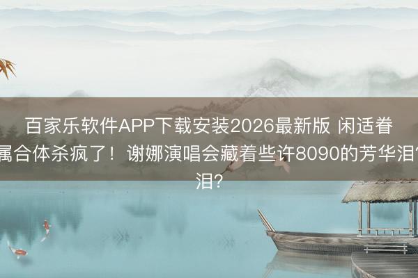 百家乐软件APP下载安装2026最新版 闲适眷属合体杀疯了！谢娜演唱会藏着些许8090的芳华泪？