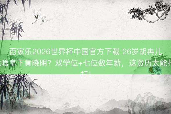 百家乐2026世界杯中国官方下载 26岁胡冉儿凭啥拿下黄晓明？双学位+七位数年薪，这资历太能打！