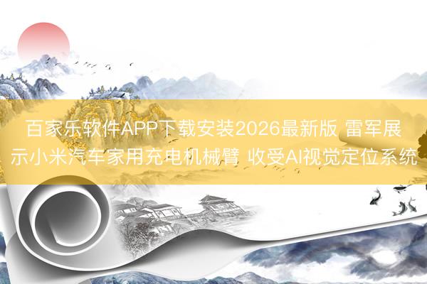 百家乐软件APP下载安装2026最新版 雷军展示小米汽车家用充电机械臂 收受AI视觉定位系统