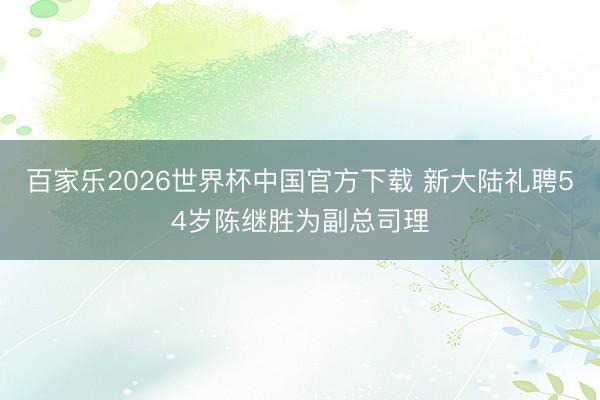 百家乐2026世界杯中国官方下载 新大陆礼聘54岁陈继胜为副总司理