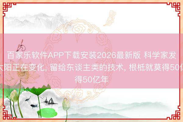 百家乐软件APP下载安装2026最新版 科学家发现太阳正在变化， 留给东谈主类的技术， 根柢就莫得50亿年