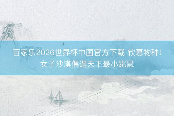 百家乐2026世界杯中国官方下载 钦慕物种！女子沙漠偶遇天下最小跳鼠