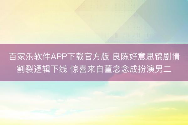 百家乐软件APP下载官方版 良陈好意思锦剧情割裂逻辑下线 惊喜来自董念念成扮演男二