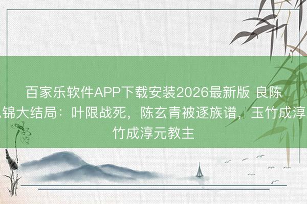 百家乐软件APP下载安装2026最新版 良陈好意思锦大结局:叶限战死,陈玄青被逐族谱,玉竹成淳元教主