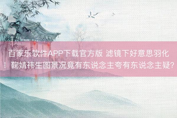 百家乐软件APP下载官方版 滤镜下好意思羽化！鞠婧祎生图景况竟有东说念主夸有东说念主疑？