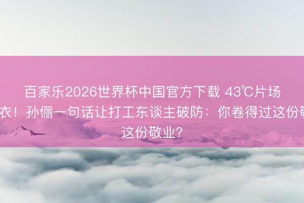 百家乐2026世界杯中国官方下载 43℃片场织毛衣！孙俪一句话让打工东谈主破防：你卷得过这份敬业？