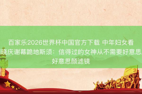 百家乐2026世界杯中国官方下载 中年妇女看哭！刘晓庆谢幕跪地斯须：信得过的女神从不需要好意思颜滤镜