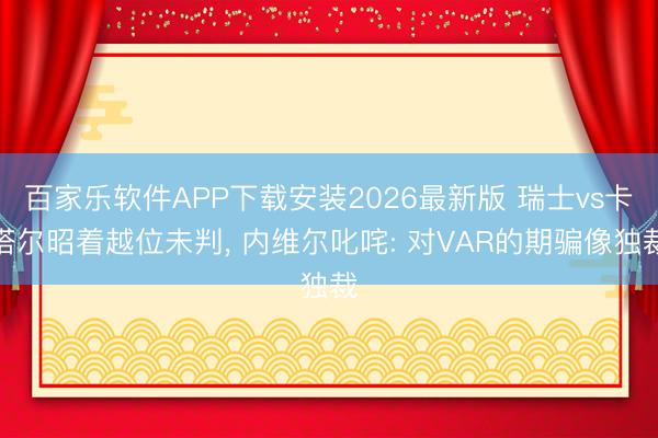 百家乐软件APP下载安装2026最新版 瑞士vs卡塔尔昭着越位未判， 内维尔叱咤: 对VAR的期骗像独裁