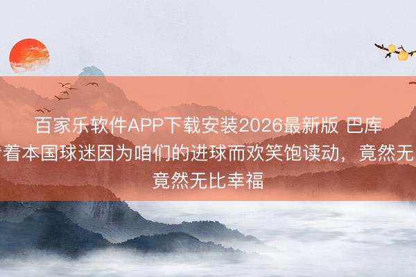 百家乐软件APP下载安装2026最新版 巴库纳：看着本国球迷因为咱们的进球而欢笑饱读动，竟然无比幸福