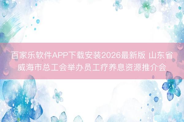百家乐软件APP下载安装2026最新版 山东省威海市总工会举办员工疗养息资源推介会