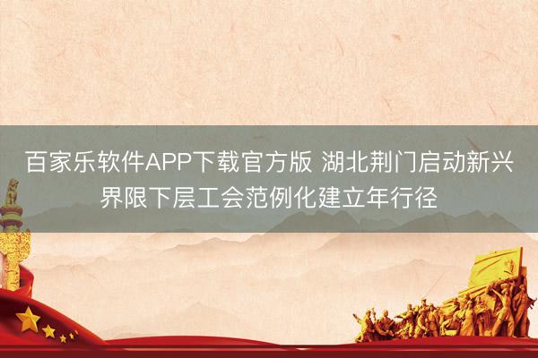 百家乐软件APP下载官方版 湖北荆门启动新兴界限下层工会范例化建立年行径