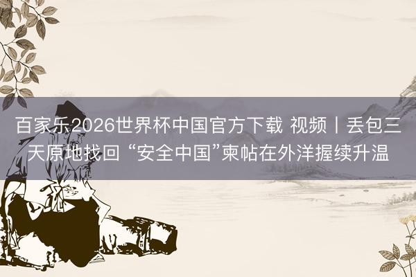 百家乐2026世界杯中国官方下载 视频丨丢包三天原地找回 “安全中国”柬帖在外洋握续升温