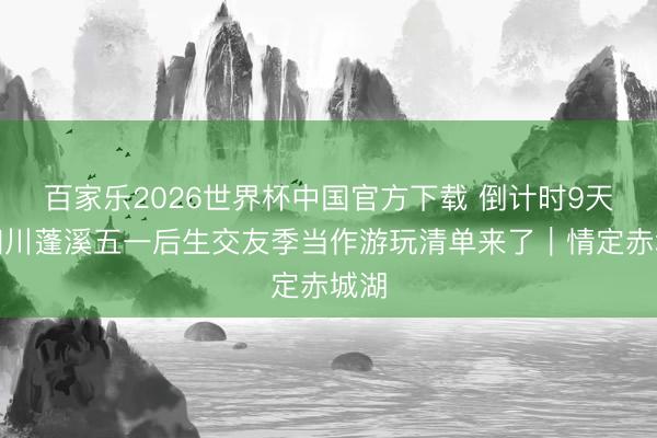 百家乐2026世界杯中国官方下载 倒计时9天！四川蓬溪五一后生交友季当作游玩清单来了｜情定赤城湖