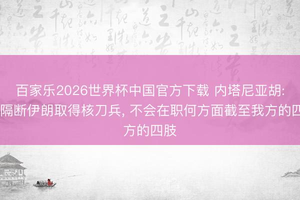 百家乐2026世界杯中国官方下载 内塔尼亚胡: 为隔断伊朗取得核刀兵, 不会在职何方面截至我方的四肢
