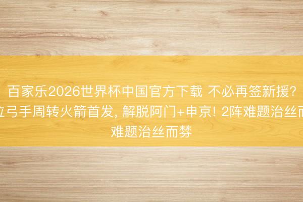 百家乐2026世界杯中国官方下载 不必再签新援? 3位弓手周转火箭首发， 解脱阿门+申京! 2阵难题治丝而棼