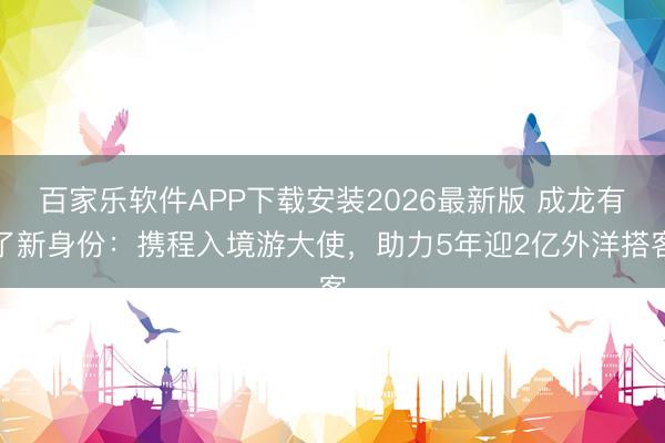 百家乐软件APP下载安装2026最新版 成龙有了新身份：携程入境游大使，助力5年迎2亿外洋搭客