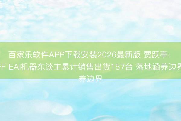 百家乐软件APP下载安装2026最新版 贾跃亭: FF EAI机器东谈主累计销售出货157台 落地涵养边界