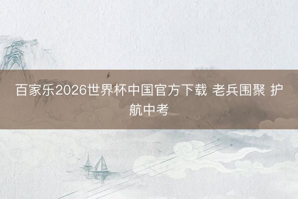 百家乐2026世界杯中国官方下载 老兵围聚 护航中考