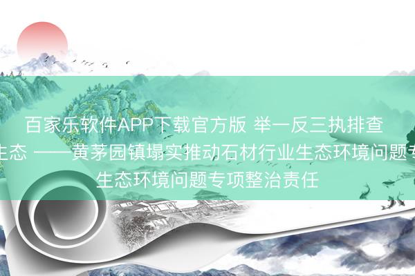 百家乐软件APP下载官方版 举一反三执排查 全域整治护生态 ——黄茅园镇塌实推动石材行业生态环境问题专项整治责任